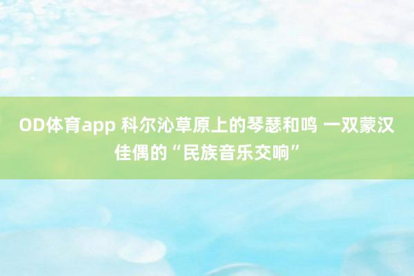 OD体育app 科尔沁草原上的琴瑟和鸣 一双蒙汉佳偶的“民族音乐交响”
