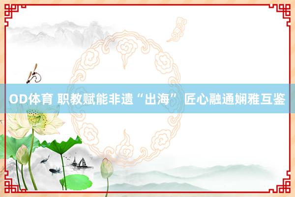 OD体育 职教赋能非遗“出海” 匠心融通娴雅互鉴