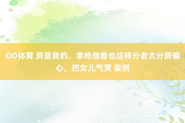 OD体育 房是我的，拿枪指着也这样分老太分房偏心，把女儿气哭 案例