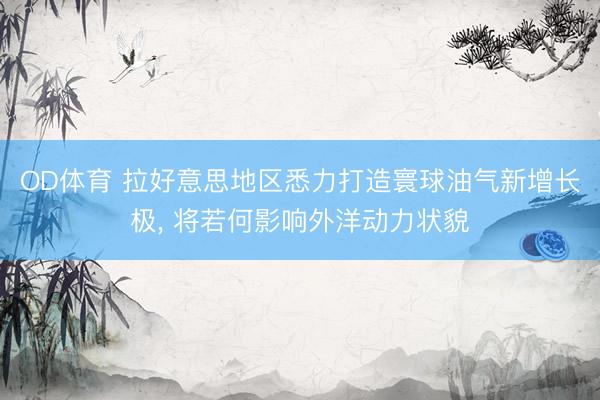 OD体育 拉好意思地区悉力打造寰球油气新增长极, 将若何影响外洋动力状貌